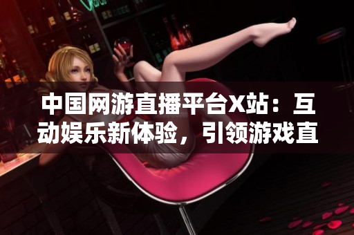 中国网游直播平台X站：互动娱乐新体验，引领游戏直播风潮