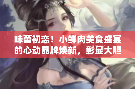 味蕾初恋！小鲜肉美食盛宴的心动品牌焕新，彰显大胆创新和年轻活力