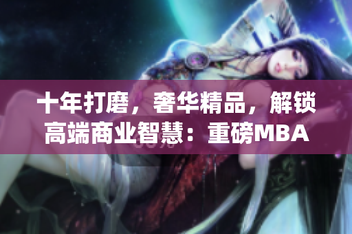十年打磨，奢华精品，解锁高端商业智慧：重磅MBA培训课程实测(1)