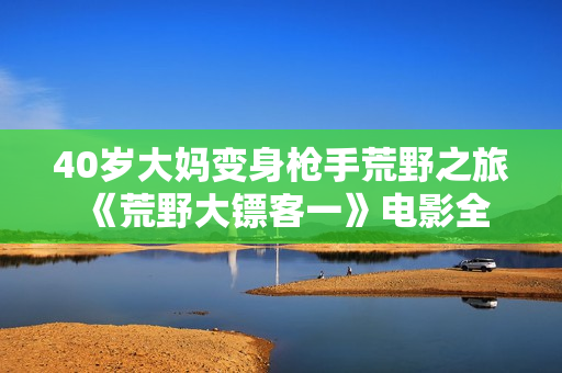40岁大妈变身枪手荒野之旅 《荒野大镖客一》电影全解析