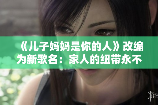 《儿子妈妈是你的人》改编为新歌名：家人的纽带永不断裂。
