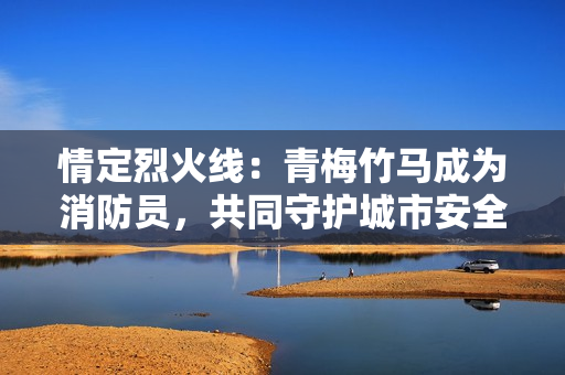 情定烈火线：青梅竹马成为消防员，共同守护城市安全
