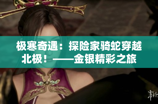 极寒奇遇：探险家骑蛇穿越北极！——金银精彩之旅