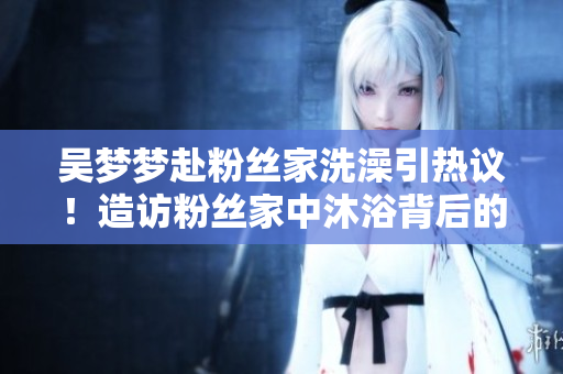 吴梦梦赴粉丝家洗澡引热议！造访粉丝家中沐浴背后的缘由与反响调查