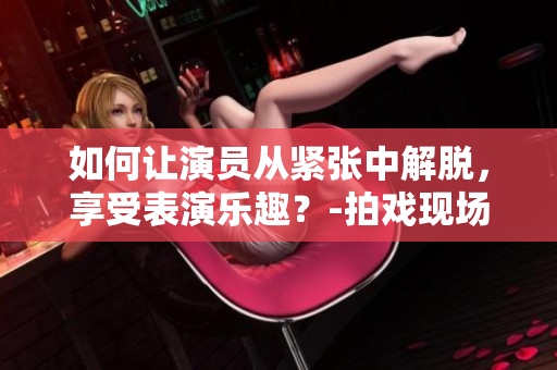 如何让演员从紧张中解脱，享受表演乐趣？-拍戏现场教学经验