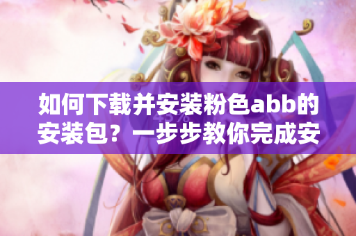 如何下载并安装粉色abb的安装包？一步步教你完成安装过程