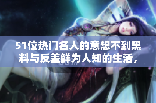 51位热门名人的意想不到黑料与反差鲜为人知的生活，探寻背后的真相