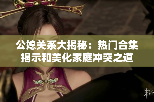 公媳关系大揭秘：热门合集揭示和美化家庭冲突之道