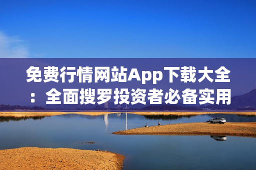 免费行情网站App下载大全：全面搜罗投资者必备实用工具