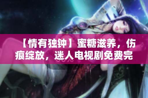【情有独钟】蜜糖滋养，伤痕绽放，迷人电视剧免费完整版欣赏