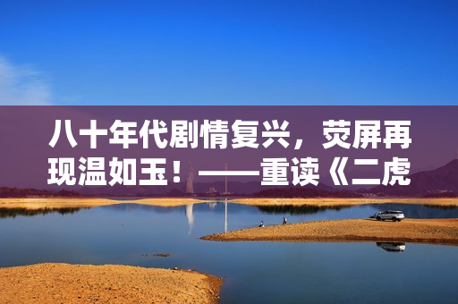 八十年代剧情复兴，荧屏再现温如玉！——重读《二虎进入温如玉》