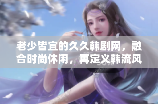 老少皆宜的久久韩剧网，融合时尚休闲，再定义韩流风潮