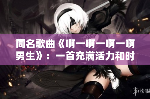 同名歌曲《啊一啊一啊一啊男生》：一首充满活力和时尚感的音乐作品