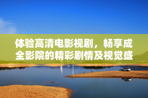 体验高清电影视剧，畅享成全影院的精彩剧情及视觉盛宴