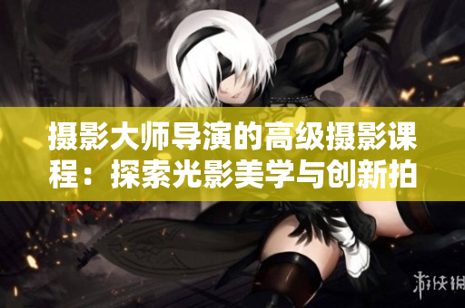 摄影大师导演的高级摄影课程：探索光影美学与创新拍摄技巧