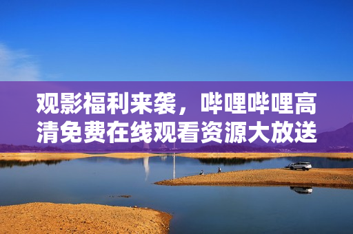 观影福利来袭，哔哩哔哩高清免费在线观看资源大放送！