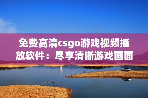 免费高清csgo游戏视频播放软件：尽享清晰游戏画面的免费工具