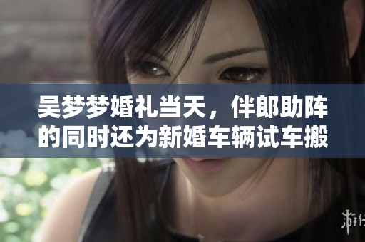吴梦梦婚礼当天，伴郎助阵的同时还为新婚车辆试车搬家，全程欢笑不断
