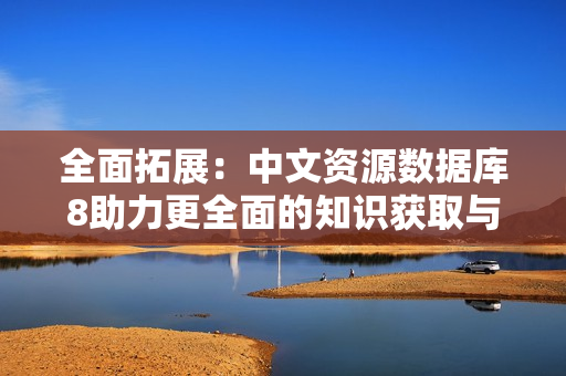 全面拓展：中文资源数据库8助力更全面的知识获取与分享