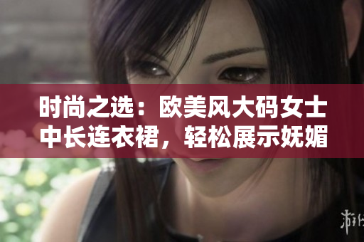 时尚之选：欧美风大码女士中长连衣裙，轻松展示妩媚曲线