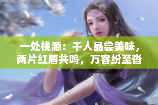 一处桃源：千人品尝美味，两片红唇共鸣，万客纷至沓来 