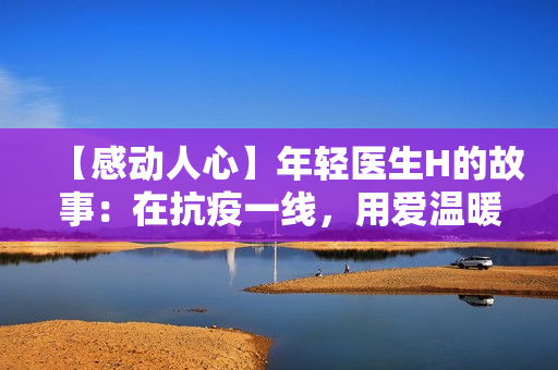 【感动人心】年轻医生H的故事：在抗疫一线，用爱温暖每一位患者