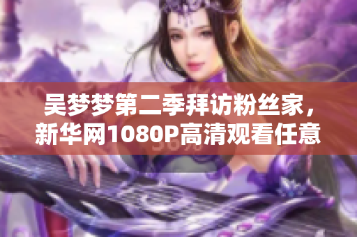 吴梦梦第二季拜访粉丝家，新华网1080P高清观看任意时刻