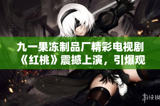 九一果冻制品厂精彩电视剧《红桃》震撼上演，引爆观众热情