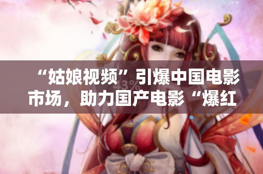 “姑娘视频”引爆中国电影市场，助力国产电影“爆红”！