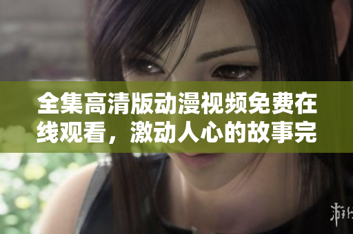 全集高清版动漫视频免费在线观看，激动人心的故事完整呈现