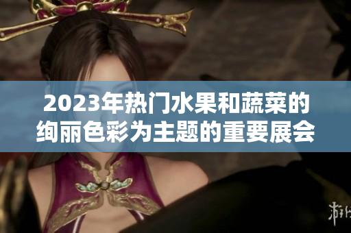 2023年热门水果和蔬菜的绚丽色彩为主题的重要展会