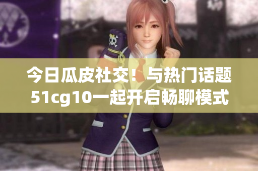 今日瓜皮社交！与热门话题51cg10一起开启畅聊模式