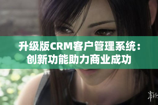 升级版CRM客户管理系统：创新功能助力商业成功