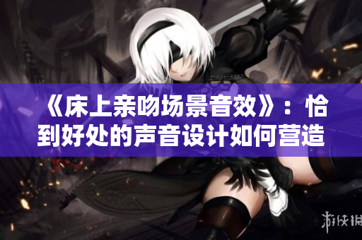 《床上亲吻场景音效》：恰到好处的声音设计如何营造浪漫氛围？