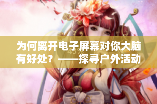 为何离开电子屏幕对你大脑有好处？——探寻户外活动对身心的益处