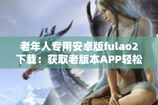老年人专用安卓版fulao2下载：获取老版本APP轻松安装