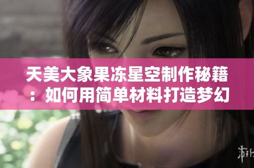 天美大象果冻星空制作秘籍：如何用简单材料打造梦幻星空般的果冻？