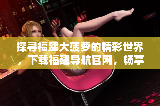探寻福建大菠萝的精彩世界，下载福建导航官网，畅享乐趣与美食