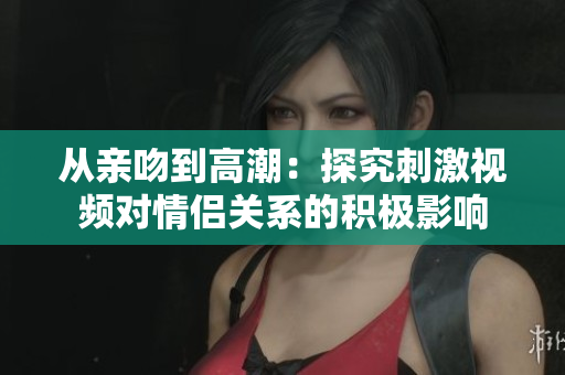 从亲吻到高潮：探究刺激视频对情侣关系的积极影响