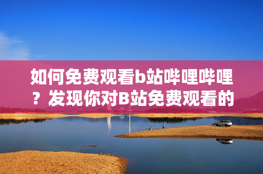 如何免费观看b站哔哩哔哩？发现你对B站免费观看的好处