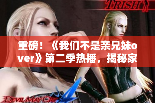 重磅！《我们不是亲兄妹over》第二季热播，揭秘家庭情感真相