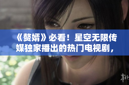 《赘婿》必看！星空无限传媒独家播出的热门电视剧，深受观众喜爱！