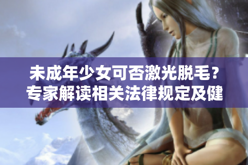 未成年少女可否激光脱毛？专家解读相关法律规定及健康风险问题！