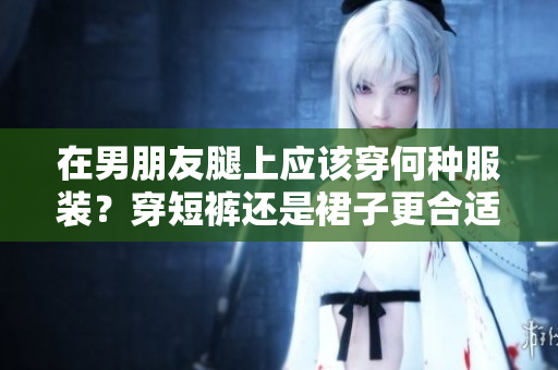 在男朋友腿上应该穿何种服装？穿短裤还是裙子更合适？