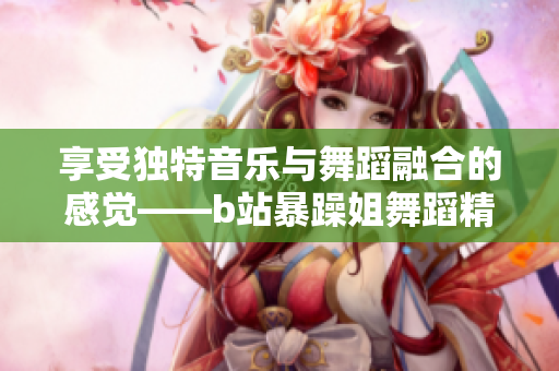享受独特音乐与舞蹈融合的感觉——b站暴躁姐舞蹈精选