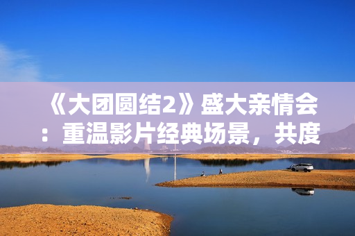 《大团圆结2》盛大亲情会：重温影片经典场景，共度温馨时光
