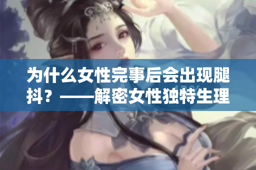 为什么女性完事后会出现腿抖？——解密女性独特生理反应