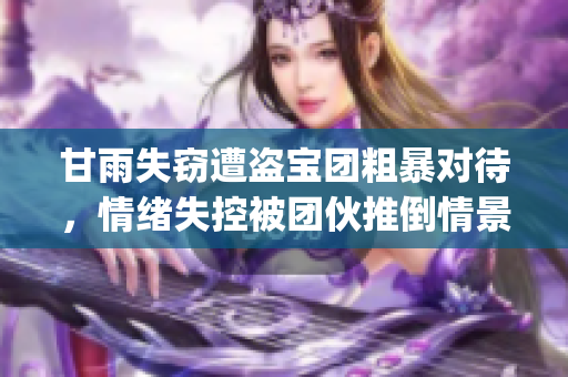 甘雨失窃遭盗宝团粗暴对待，情绪失控被团伙推倒情景再曝光(1)