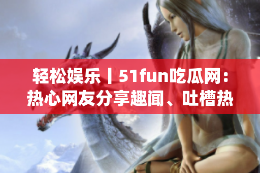 轻松娱乐丨51fun吃瓜网：热心网友分享趣闻、吐槽热点事件(1)