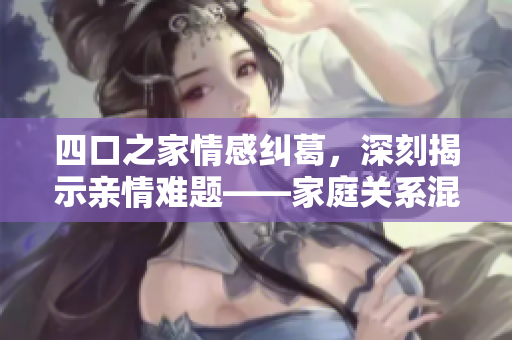 四口之家情感纠葛，深刻揭示亲情难题——家庭关系混沌谭